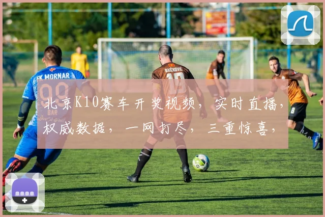 北京K10赛车开奖视频，实时直播，权威数据，一网打尽，三重惊喜，不容错过