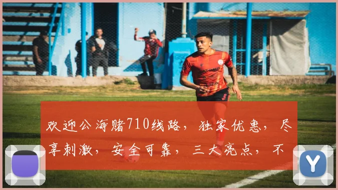 欢迎公海赌710线路，独家优惠，尽享刺激，安全可靠，三大亮点，不容错过