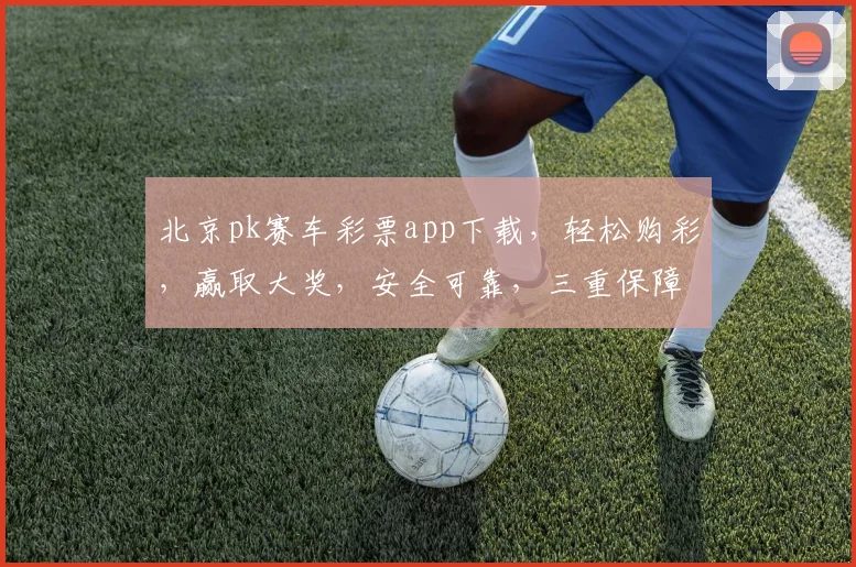 北京pk赛车彩票app下载，轻松购彩，赢取大奖，安全可靠，三重保障，不容错过，快来下载体验