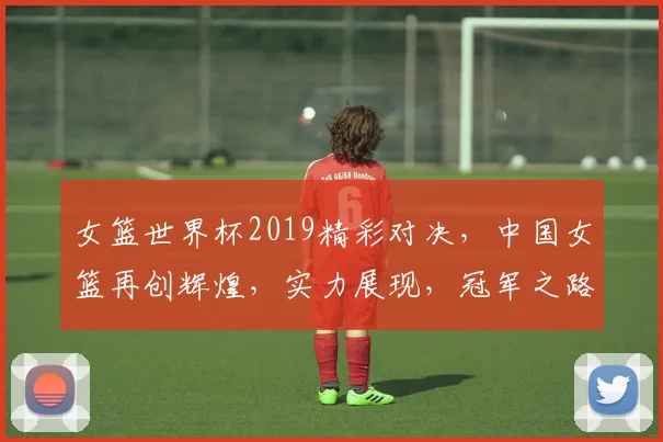 女篮世界杯2019精彩对决，中国女篮再创辉煌，实力展现，冠军之路可期