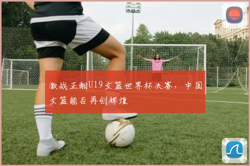 激战正酣U19女篮世界杯决赛，中国女篮能否再创辉煌