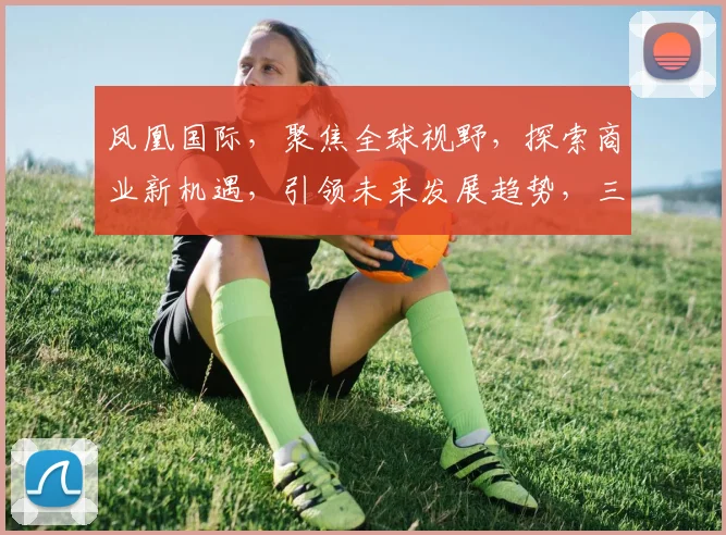 凤凰国际，聚焦全球视野，探索商业新机遇，引领未来发展趋势，三大亮点不容错过